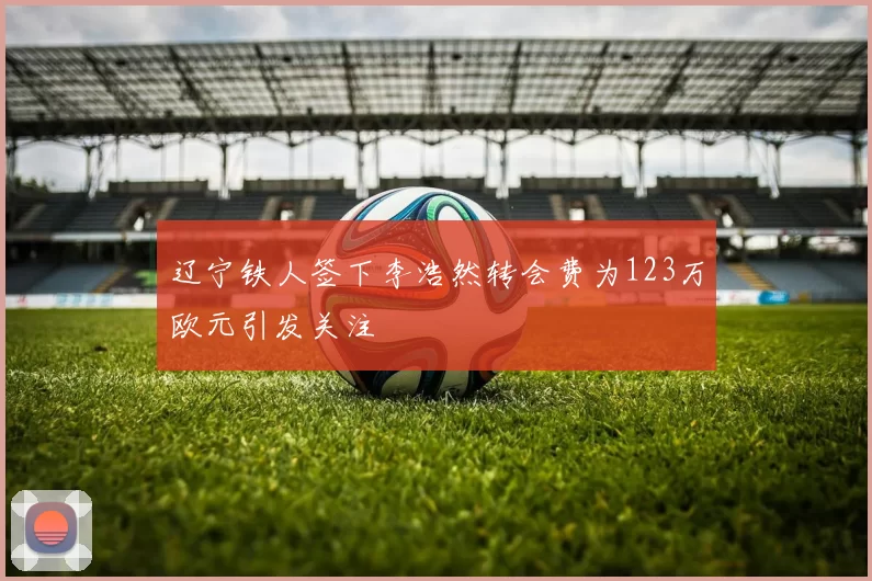 辽宁铁人签下李浩然转会费为123万欧元引发关注