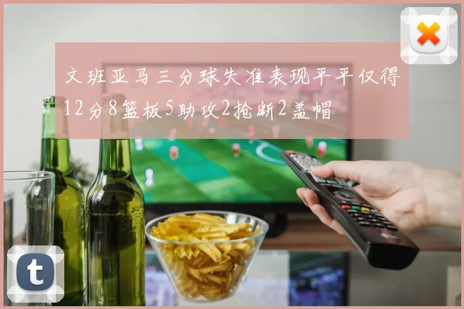 文班亚马三分球失准表现平平仅得12分8篮板5助攻2抢断2盖帽