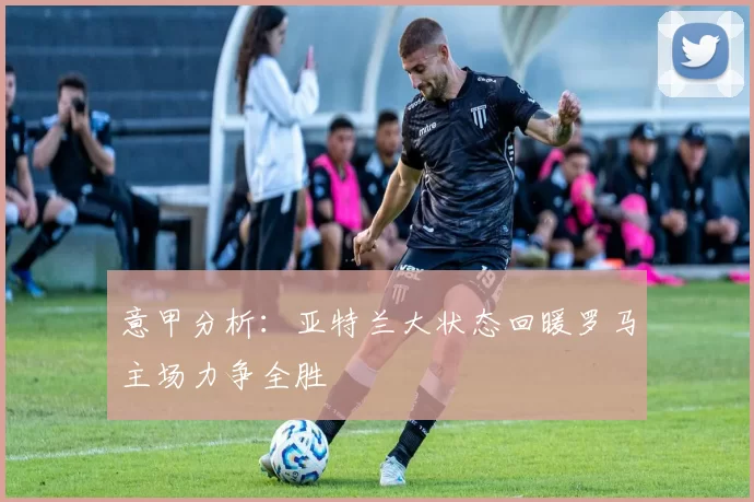 意甲分析：亚特兰大状态回暖罗马主场力争全胜