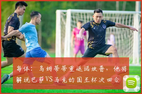 每体：乌姆蒂蒂重返诺坎普，他将解说巴萨VS马竞的国王杯次回合