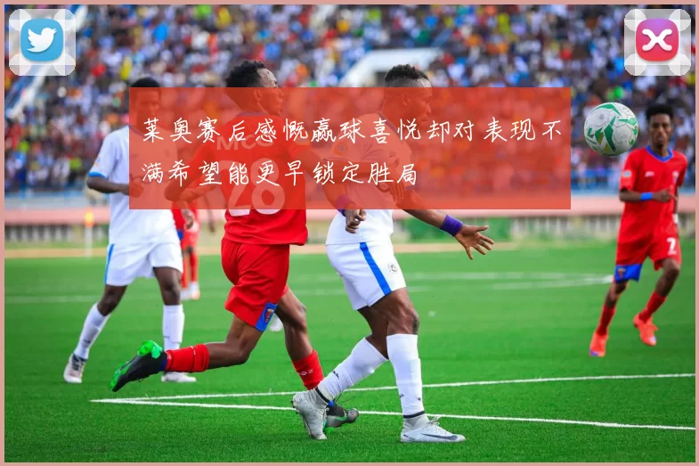 莱奥赛后感慨赢球喜悦却对表现不满希望能更早锁定胜局