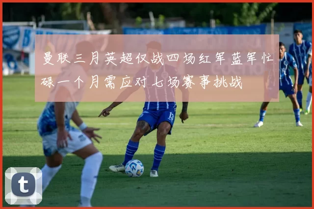 曼联三月英超仅战四场红军蓝军忙碌一个月需应对七场赛事挑战
