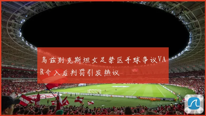 乌兹别克斯坦女足禁区手球争议VAR介入后判罚引发热议