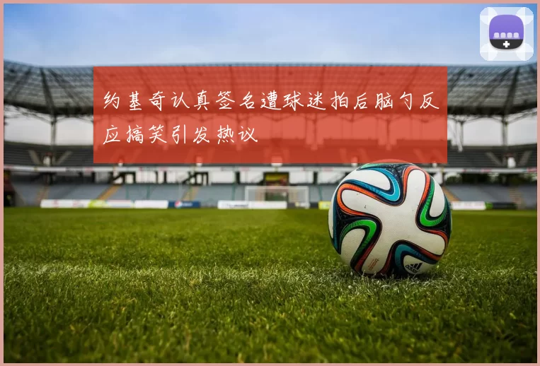 约基奇认真签名遭球迷拍后脑勺反应搞笑引发热议