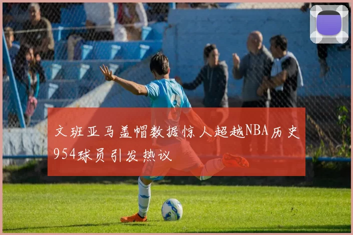 文班亚马盖帽数据惊人超越NBA历史954球员引发热议
