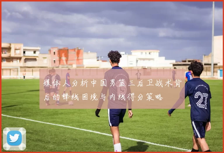 媒体人分析中国男篮三后卫战术背后的锋线困境与内线得分策略
