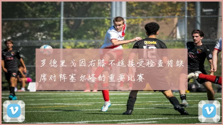 罗德里戈因右膝不适接受检查将缺席对阵塞尔塔的重要比赛