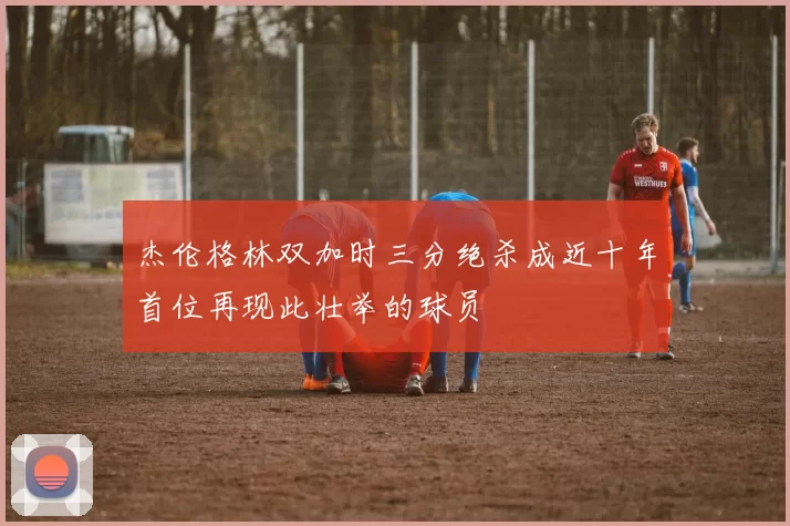 杰伦格林双加时三分绝杀成近十年首位再现此壮举的球员