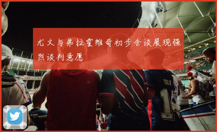 尤文与弗拉霍维奇初步会谈展现强烈谈判意愿