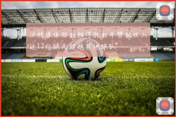 沙特媒体称利雅得胜利年赞助收入达12亿欧元超越其他球队