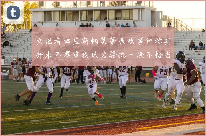 女记者回应斯帕莱蒂亲吻事件称其并未不尊重我认为骚扰一说不恰当