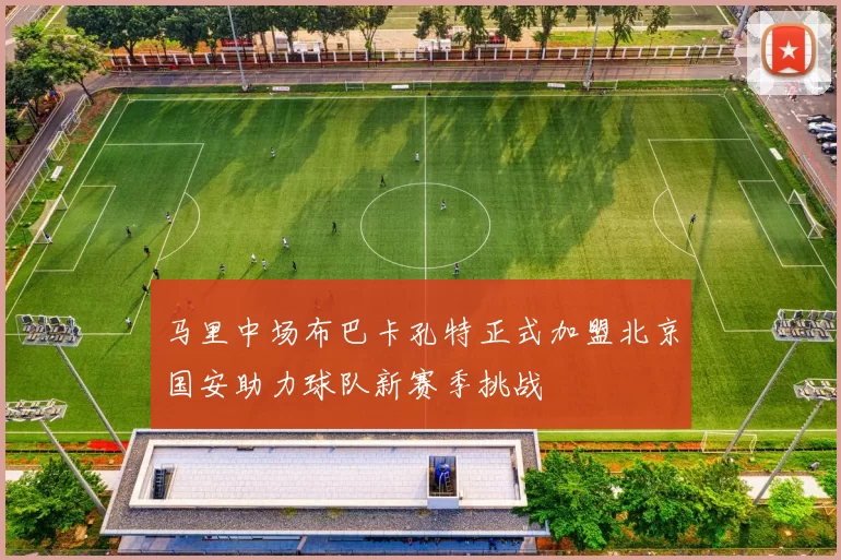 马里中场布巴卡孔特正式加盟北京国安助力球队新赛季挑战