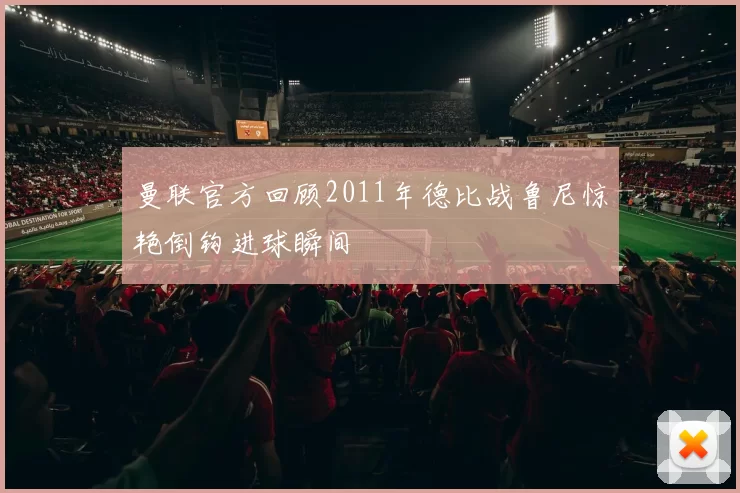 曼联官方回顾2011年德比战鲁尼惊艳倒钩进球瞬间