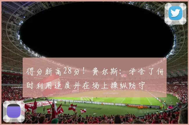 得分新高28分！费尔斯：学会了何时利用速度并在场上操纵防守