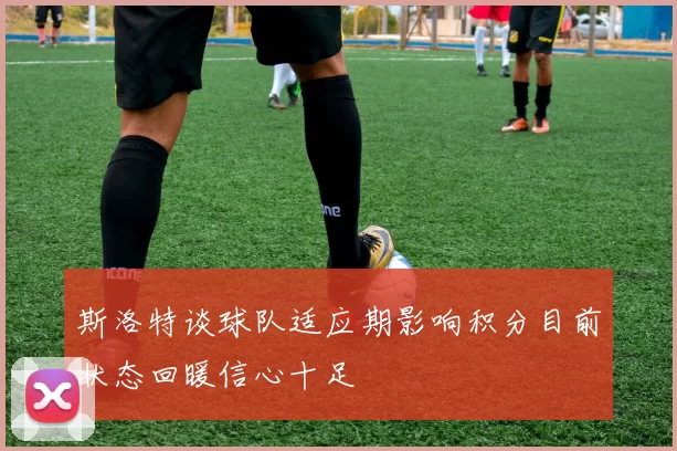 斯洛特谈球队适应期影响积分目前状态回暖信心十足