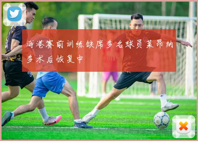 海港赛前训练缺席多名球员莱昂纳多术后恢复中