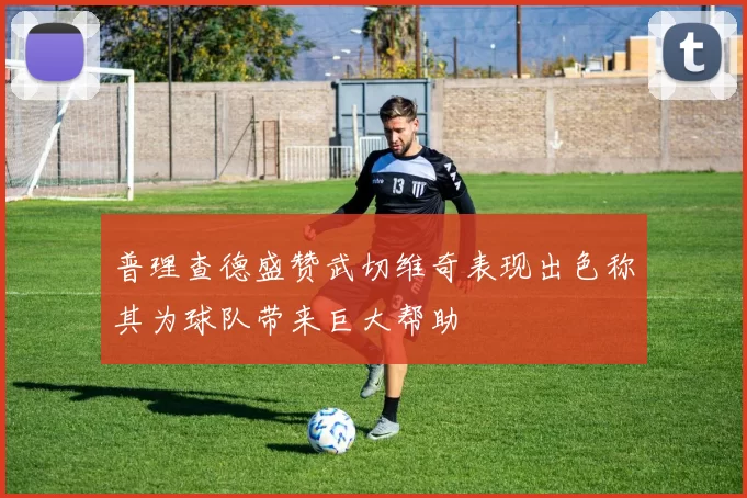 普理查德盛赞武切维奇表现出色称其为球队带来巨大帮助