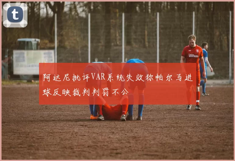 阿达尼批评VAR系统失效称帕尔马进球反映裁判判罚不公