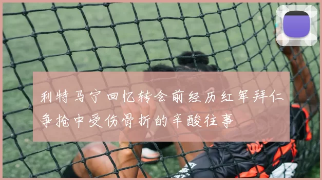 利特马宁回忆转会前经历红军拜仁争抢中受伤骨折的辛酸往事