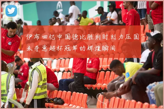 伊布回忆中国德比胜利时刻力压国米夺意超杯冠军的辉煌瞬间