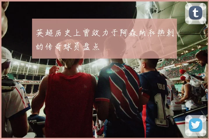 英超历史上曾效力于阿森纳和热刺的传奇球员盘点