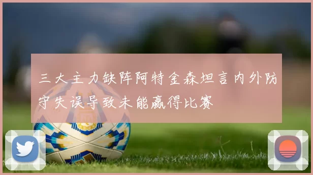 三大主力缺阵阿特金森坦言内外防守失误导致未能赢得比赛