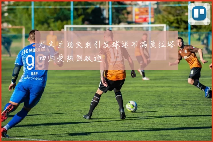 尤文主场失利引发球迷不满莫拉塔回归受热烈欢迎