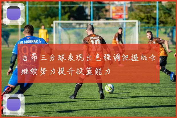 吉昂三分球表现出色强调把握机会继续努力提升投篮能力