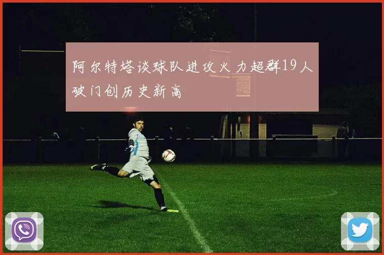 阿尔特塔谈球队进攻火力超群19人破门创历史新高