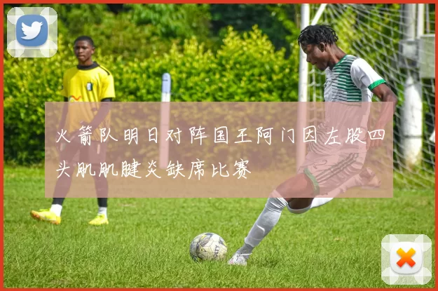 火箭队明日对阵国王阿门因左股四头肌肌腱炎缺席比赛